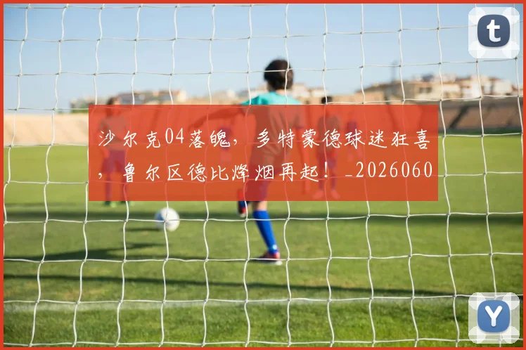 沙尔克04落魄，多特蒙德球迷狂喜，鲁尔区德比烽烟再起！_20260606145845