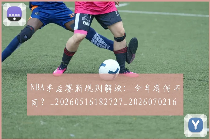 NBA季后赛新规则解读：今年有何不同？_20260516182727_20260702164403