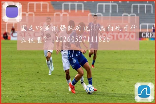 国足vs亚洲强队对比：我们处于什么位置？_20260527111826