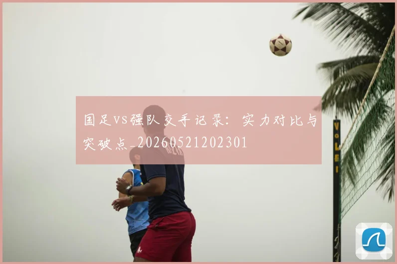 国足vs强队交手记录：实力对比与突破点_20260521202301