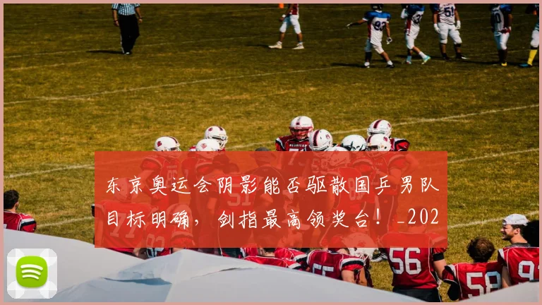 东京奥运会阴影能否驱散国乒男队目标明确，剑指最高领奖台！_20260531151458