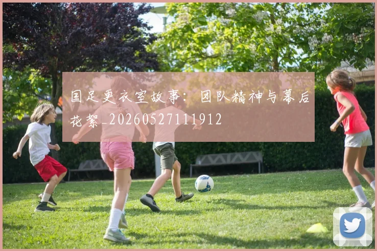国足更衣室故事：团队精神与幕后花絮_20260527111912