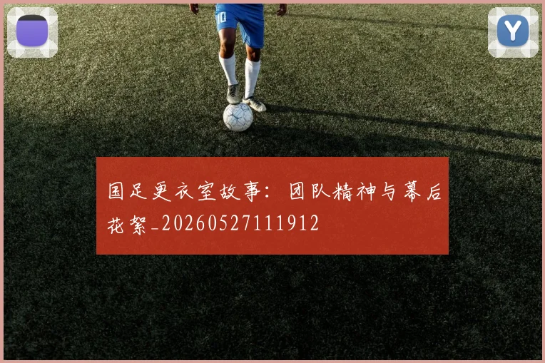 国足更衣室故事：团队精神与幕后花絮_20260527111912