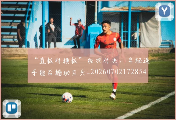 “直板对横板”经典对决，年轻选手能否撼动巨头_20260702172854